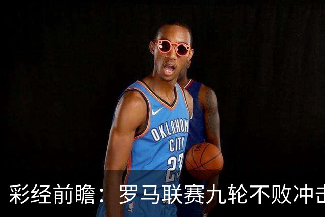 彩经前瞻：罗马联赛九轮不败冲击榜首，乌迪内斯恐难阻强敌