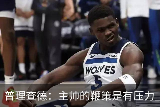 普理查德：主帅的鞭策是有压力 也是种荣幸 这会让我变得更强