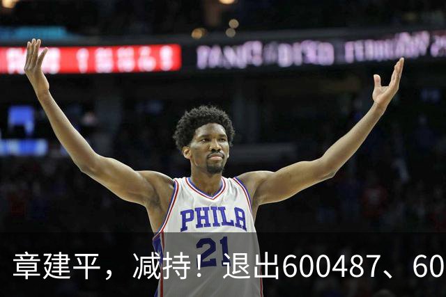 章建平，减持！退出600487、603618前10大股东！