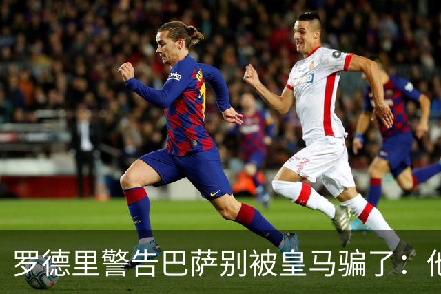 罗德里警告巴萨别被皇马骗了：他们骗不了我