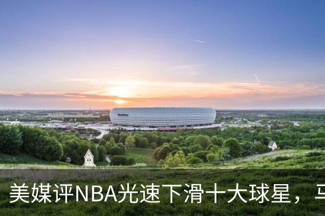 美媒评NBA光速下滑十大球星，马布里第9，弗老大第5，榜首太可惜