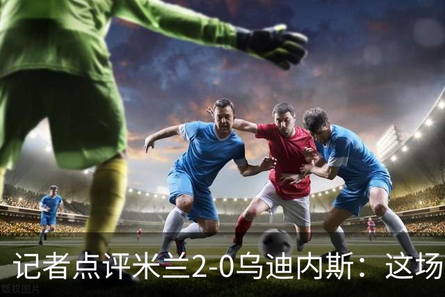 记者点评米兰2-0乌迪内斯：这场比赛踢出了“老米兰”的味道