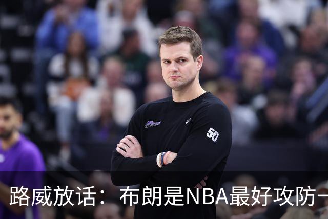 路威放话：布朗是NBA最好攻防一体球员，能压文班拿DPOY