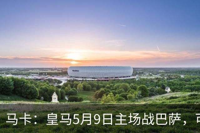 马卡：皇马5月9日主场战巴萨，可能直接决定西甲冠军