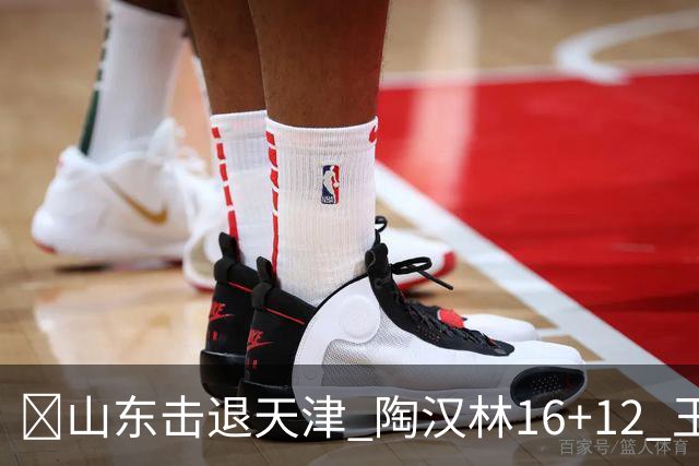 🏀山东击退天津 陶汉林16+12 王岚嵚&祝铭震15分 尼克斯18分