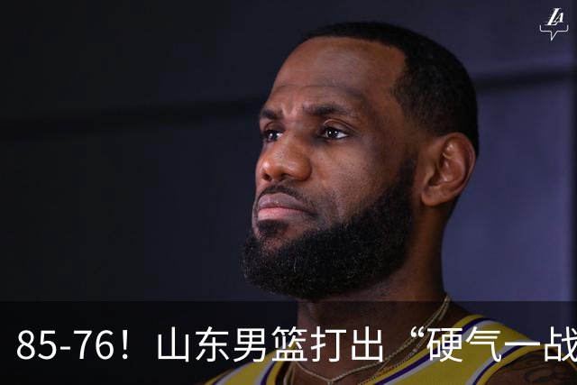 85-76！山东男篮打出“硬气一战”，引援见成效，广东队该醒醒了